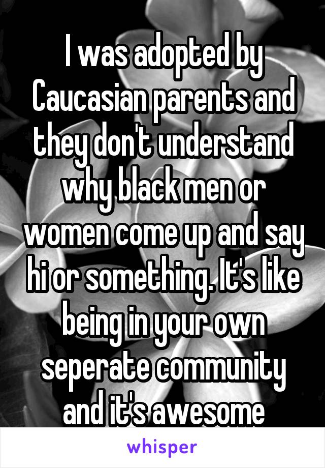 I was adopted by Caucasian parents and they don't understand why black men or women come up and say hi or something. It's like being in your own seperate community and it's awesome