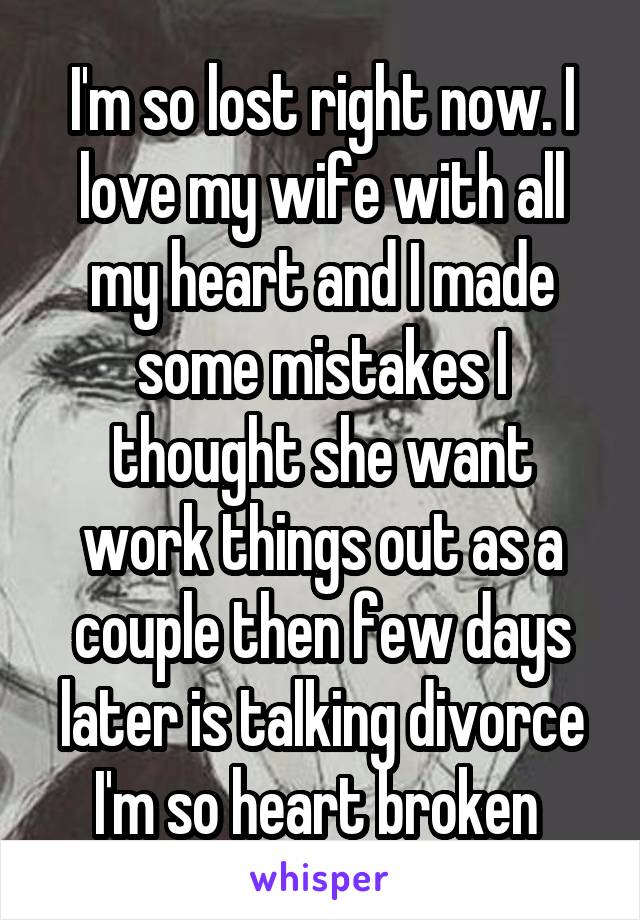 I'm so lost right now. I love my wife with all my heart and I made some mistakes I thought she want work things out as a couple then few days later is talking divorce I'm so heart broken 