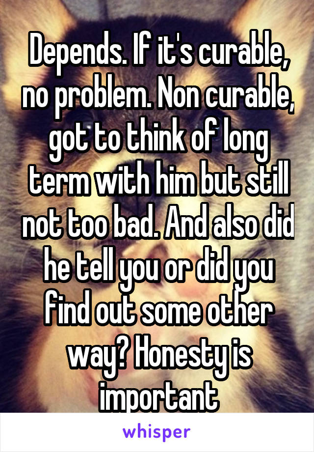 Depends. If it's curable, no problem. Non curable, got to think of long term with him but still not too bad. And also did he tell you or did you find out some other way? Honesty is important