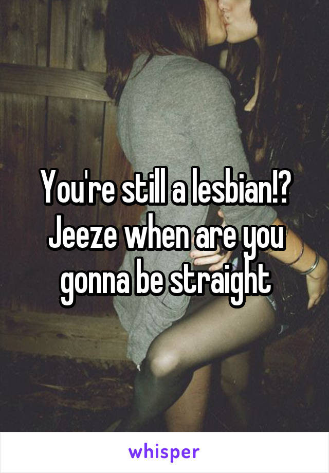 You're still a lesbian!? Jeeze when are you gonna be straight