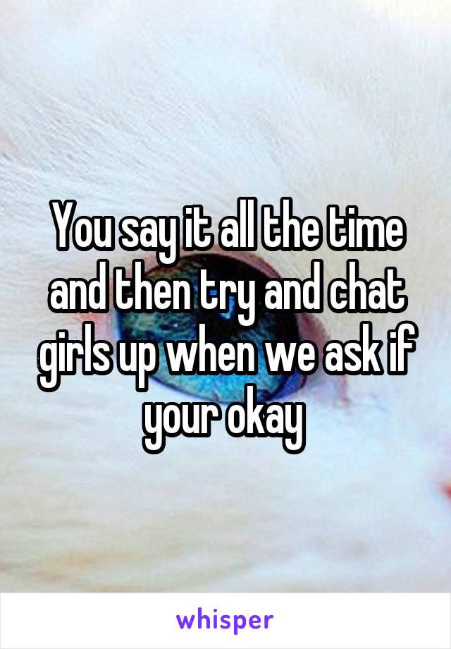 You say it all the time and then try and chat girls up when we ask if your okay 