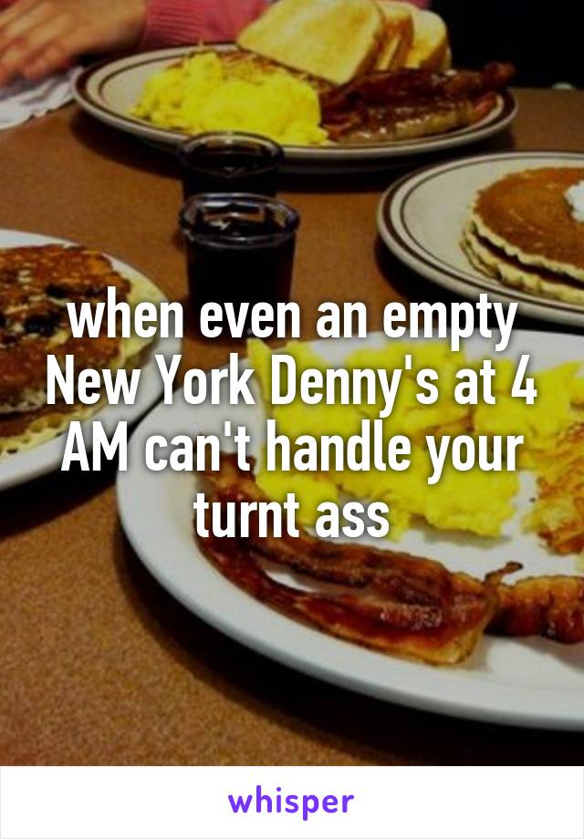 when even an empty New York Denny's at 4 AM can't handle your turnt ass