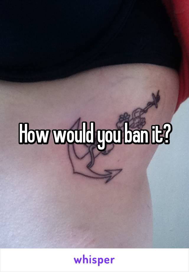 How would you ban it?