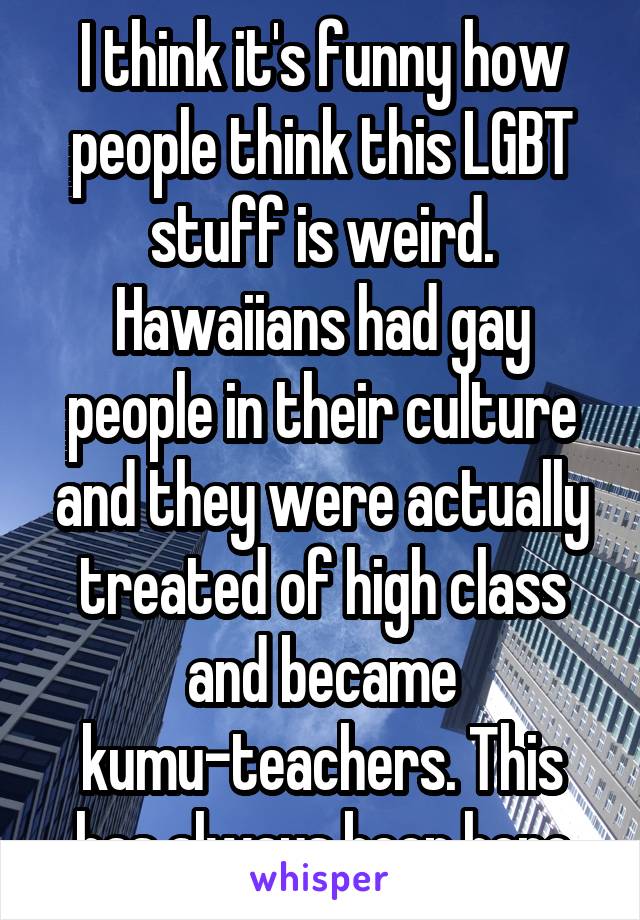 I think it's funny how people think this LGBT stuff is weird. Hawaiians had gay people in their culture and they were actually treated of high class and became kumu-teachers. This has always been here