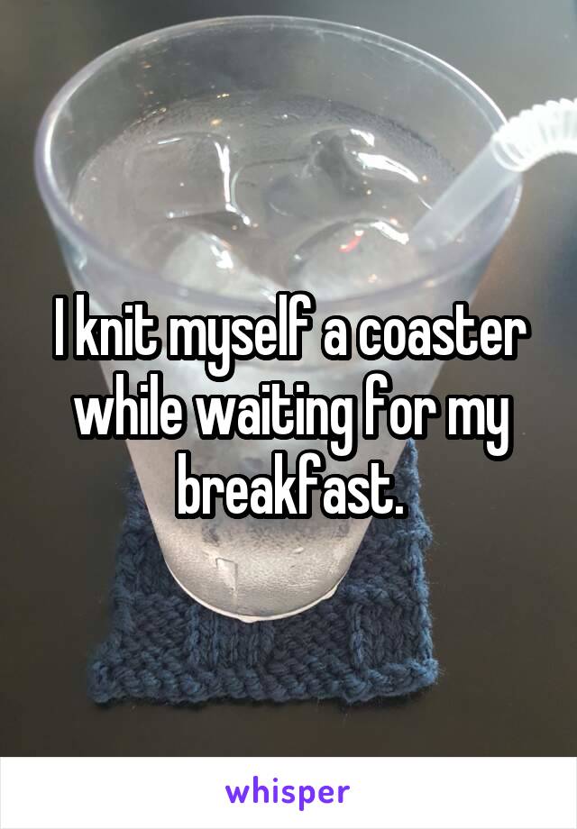 I knit myself a coaster while waiting for my breakfast.