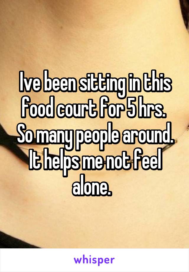 Ive been sitting in this food court for 5 hrs.  So many people around. It helps me not feel alone.  