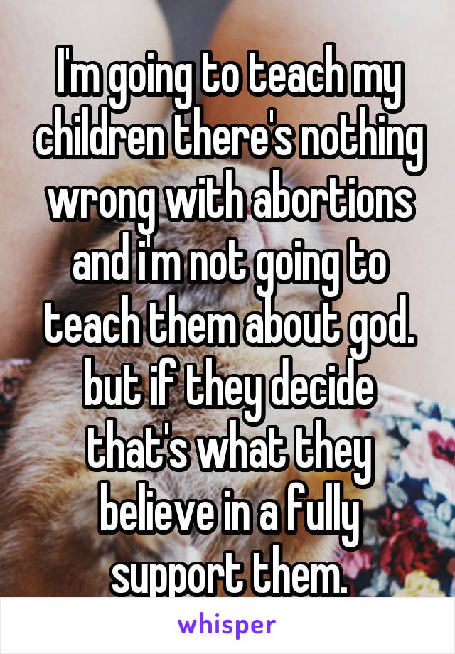 I'm going to teach my children there's nothing wrong with abortions and i'm not going to teach them about god. but if they decide that's what they believe in a fully support them.