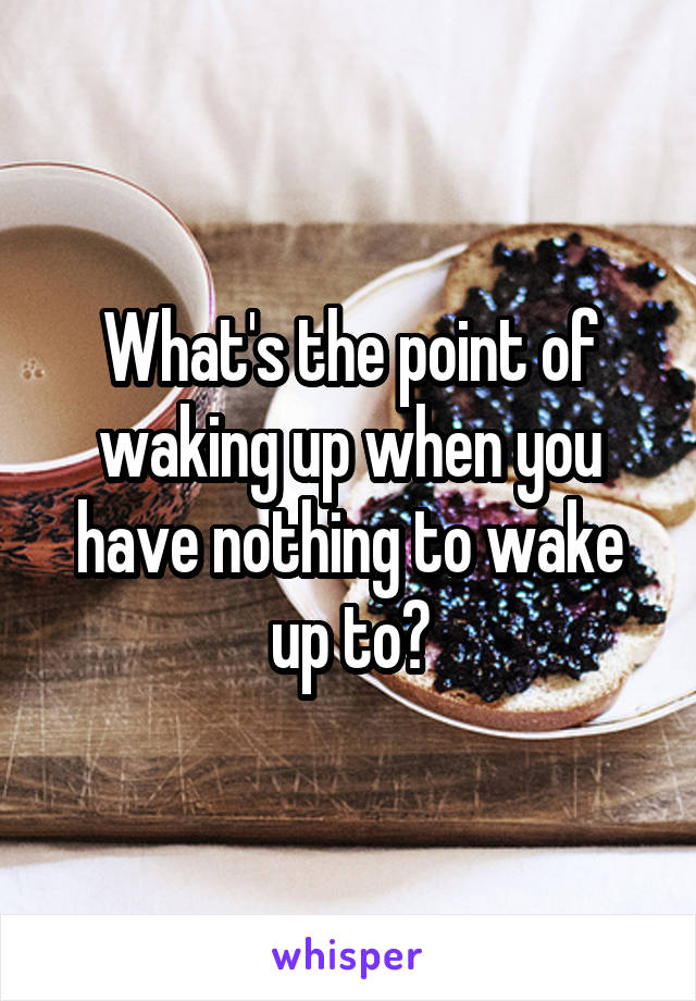 What's the point of waking up when you have nothing to wake up to?