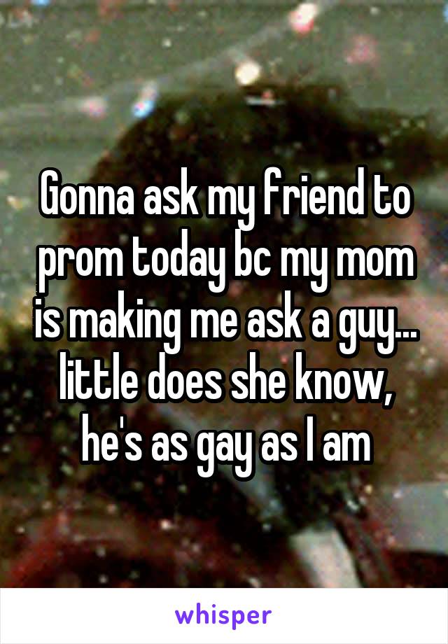 Gonna ask my friend to prom today bc my mom is making me ask a guy... little does she know, he's as gay as I am