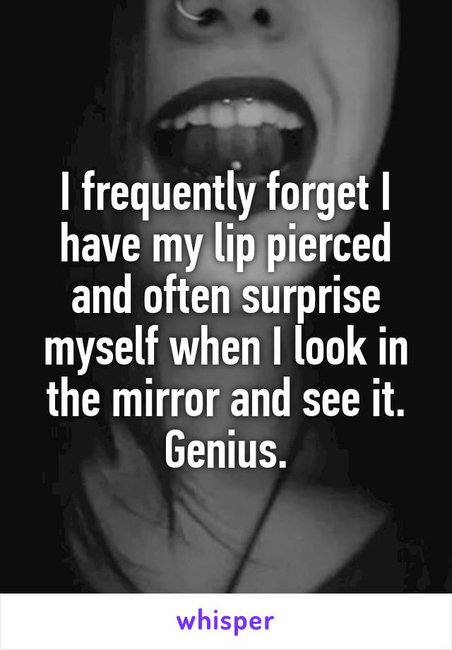 I frequently forget I have my lip pierced and often surprise myself when I look in the mirror and see it. Genius.