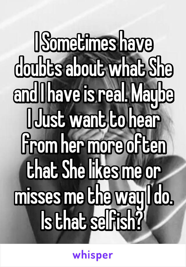 I Sometimes have doubts about what She and I have is real. Maybe I Just want to hear from her more often that She likes me or misses me the way I do. Is that selfish? 