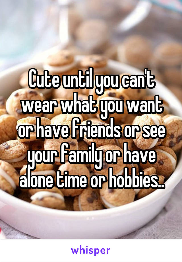 Cute until you can't wear what you want or have friends or see your family or have alone time or hobbies..