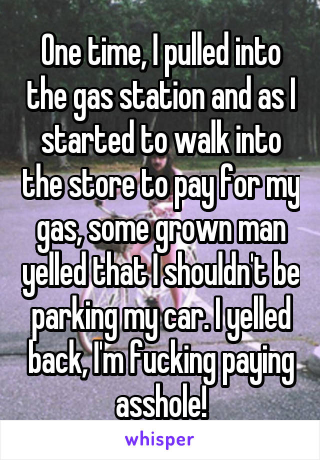 One time, I pulled into the gas station and as I started to walk into the store to pay for my gas, some grown man yelled that I shouldn't be parking my car. I yelled back, I'm fucking paying asshole!