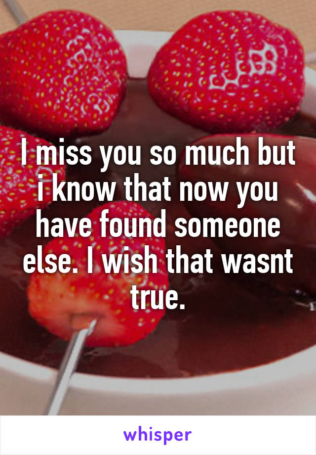 I miss you so much but i know that now you have found someone else. I wish that wasnt true.