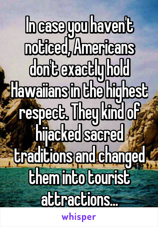 In case you haven't noticed, Americans don't exactly hold Hawaiians in the highest respect. They kind of hijacked sacred traditions and changed them into tourist attractions...