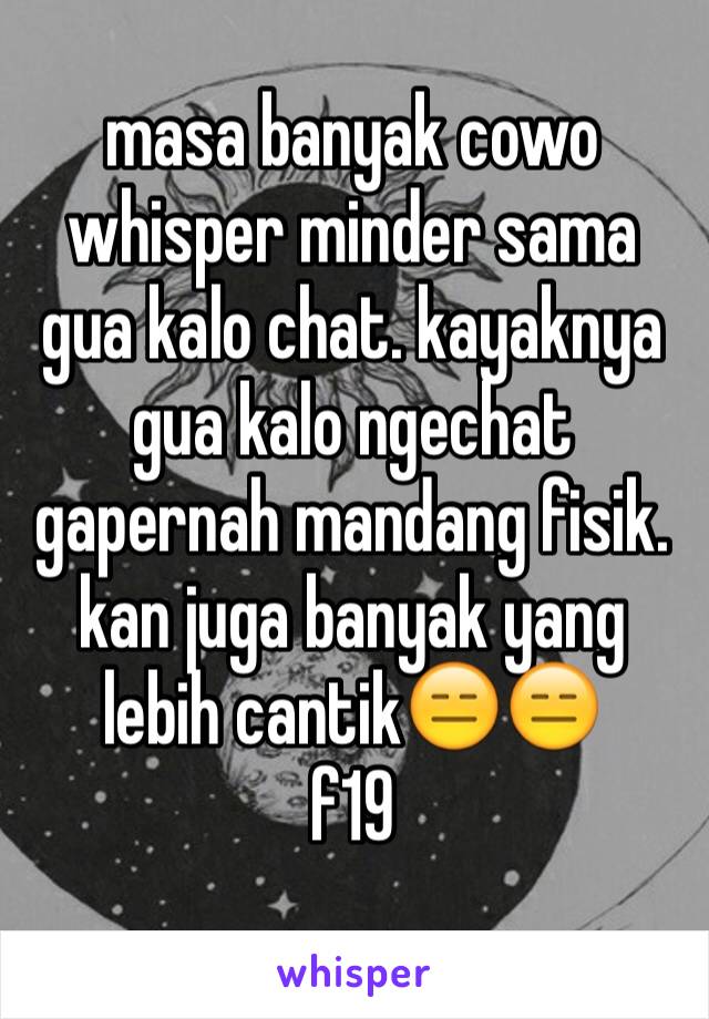 masa banyak cowo whisper minder sama gua kalo chat. kayaknya gua kalo ngechat gapernah mandang fisik. kan juga banyak yang lebih cantik😑😑
f19
