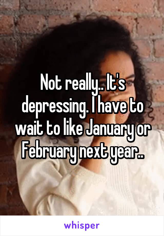 Not really.. It's depressing. I have to wait to like January or February next year..