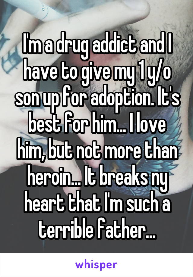 I'm a drug addict and I have to give my 1 y/o son up for adoption. It's best for him... I love him, but not more than heroin... It breaks ny heart that I'm such a terrible father...