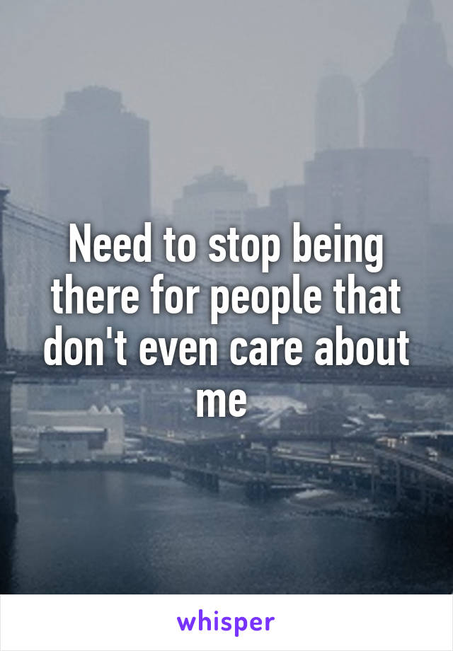 Need to stop being there for people that don't even care about me 