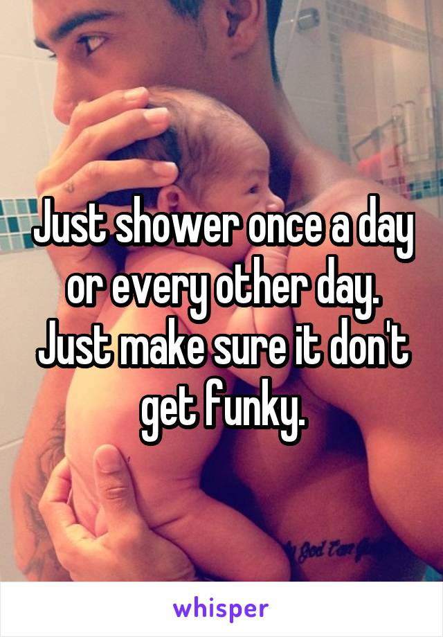 Just shower once a day or every other day. Just make sure it don't get funky.