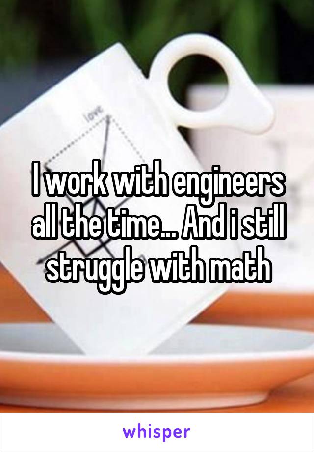 I work with engineers all the time... And i still struggle with math