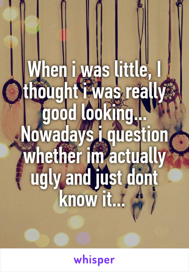 When i was little, I thought i was really good looking... Nowadays i question whether im actually ugly and just dont know it... 