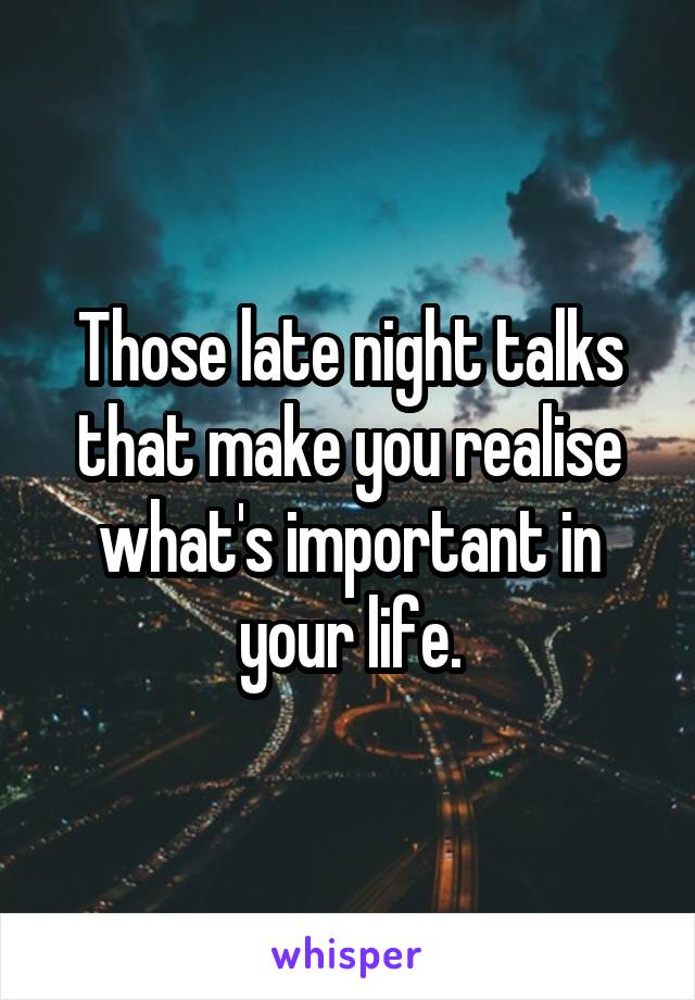 Those late night talks that make you realise what's important in your life.