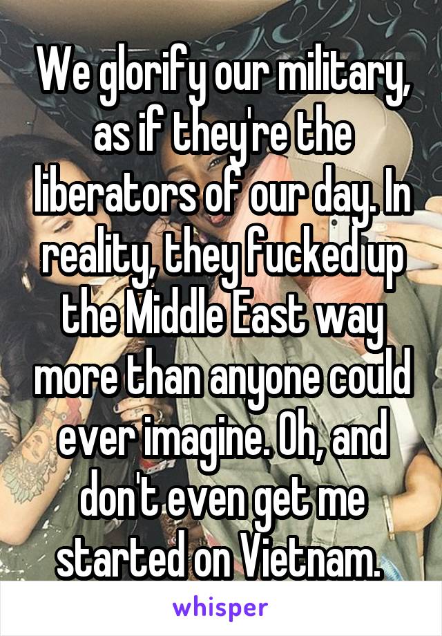 We glorify our military, as if they're the liberators of our day. In reality, they fucked up the Middle East way more than anyone could ever imagine. Oh, and don't even get me started on Vietnam. 