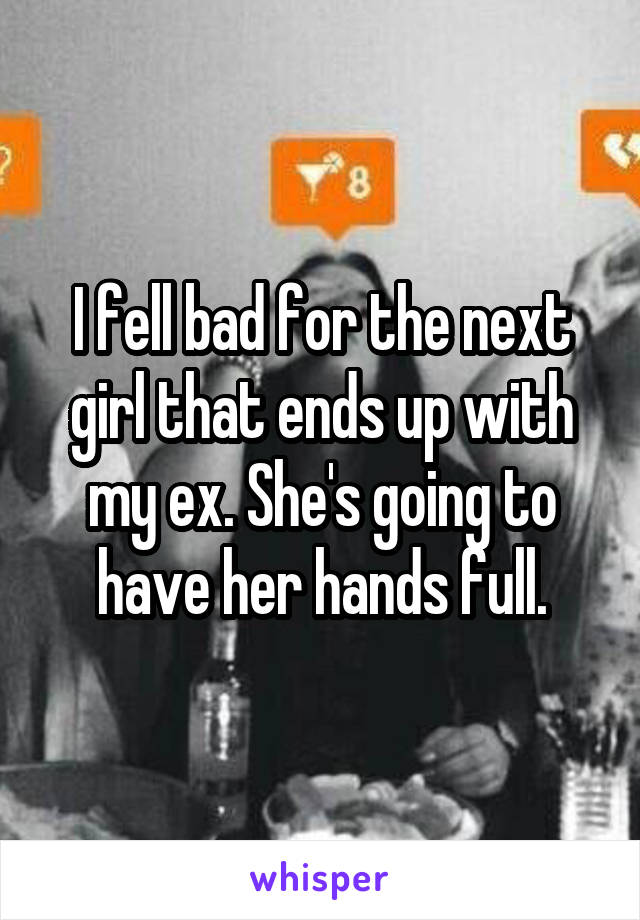 I fell bad for the next girl that ends up with my ex. She's going to have her hands full.