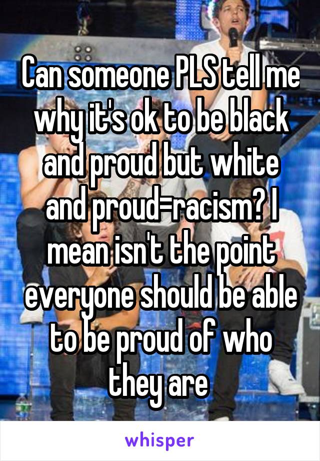 Can someone PLS tell me why it's ok to be black and proud but white and proud=racism? I mean isn't the point everyone should be able to be proud of who they are 