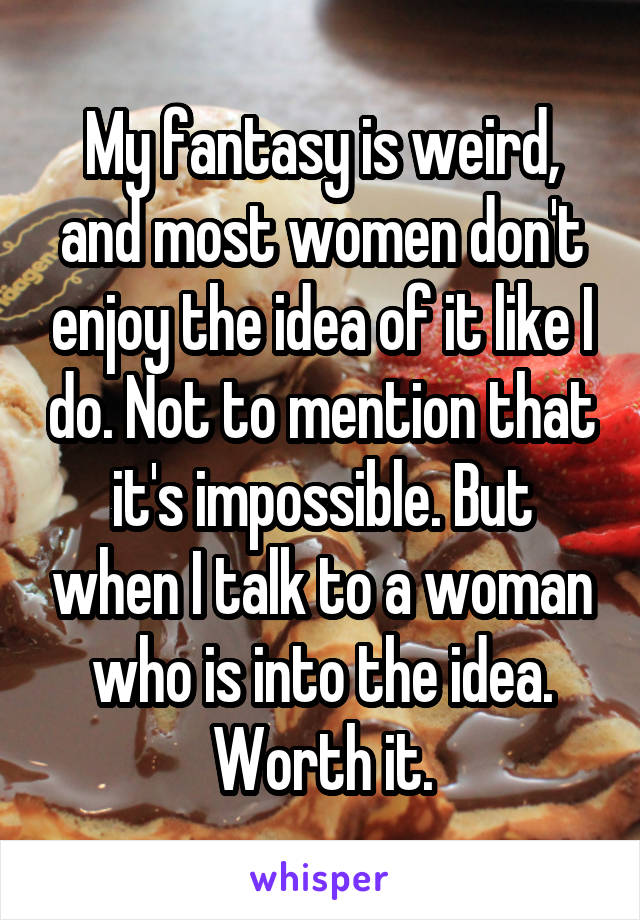 My fantasy is weird, and most women don't enjoy the idea of it like I do. Not to mention that it's impossible. But when I talk to a woman who is into the idea. Worth it.