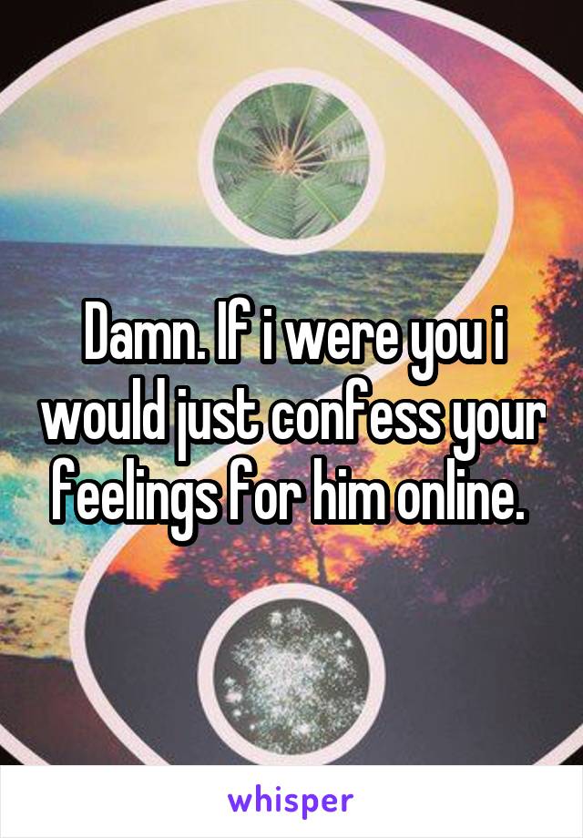 Damn. If i were you i would just confess your feelings for him online. 