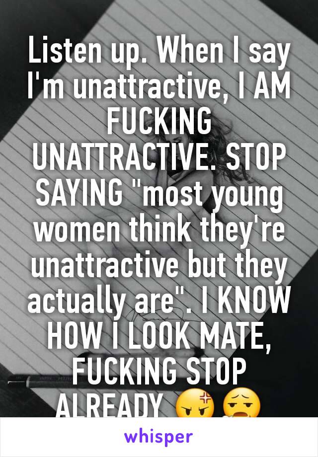 Listen up. When I say I'm unattractive, I AM FUCKING UNATTRACTIVE. STOP SAYING "most young women think they're unattractive but they actually are". I KNOW HOW I LOOK MATE, FUCKING STOP ALREADY 😡😧