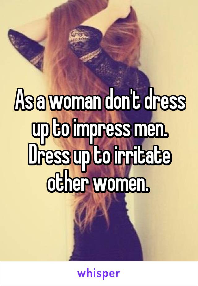 As a woman don't dress up to impress men. Dress up to irritate other women. 