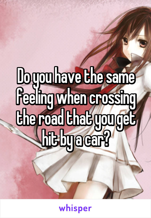 Do you have the same feeling when crossing the road that you get hit by a car?