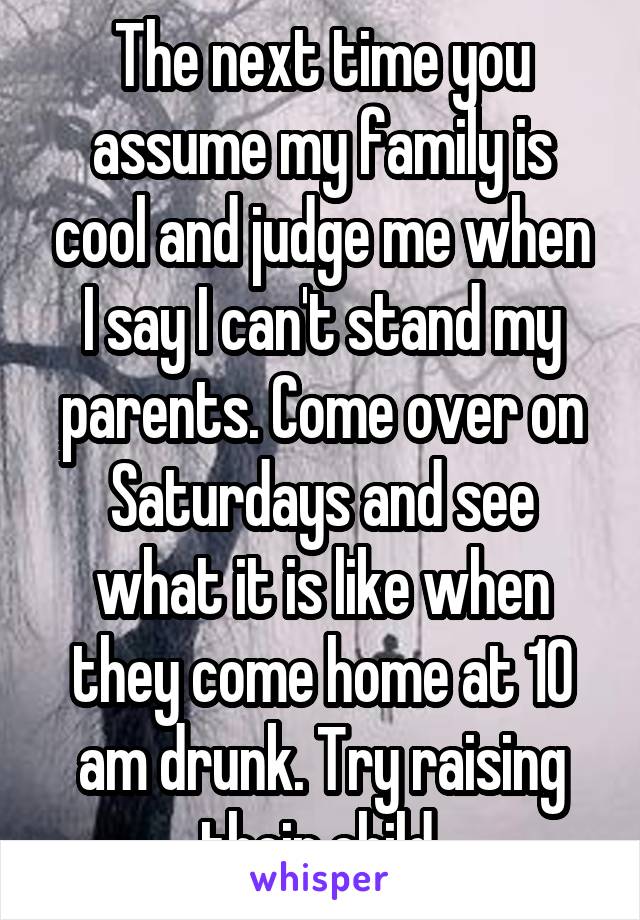 The next time you assume my family is cool and judge me when I say I can't stand my parents. Come over on Saturdays and see what it is like when they come home at 10 am drunk. Try raising their child.