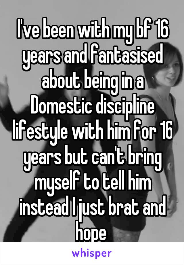 I've been with my bf 16 years and fantasised about being in a Domestic discipline lifestyle with him for 16 years but can't bring myself to tell him instead I just brat and hope 