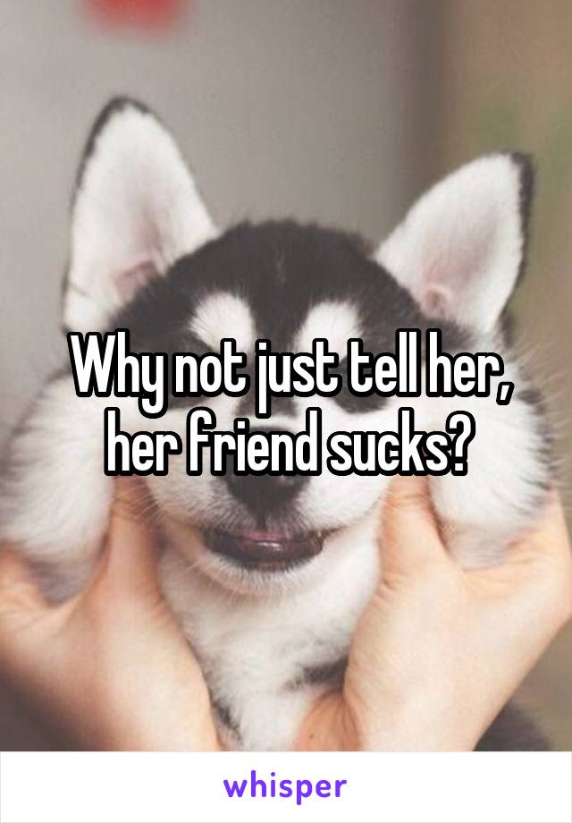 Why not just tell her, her friend sucks?