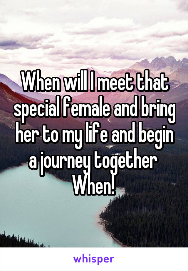 When will I meet that special female and bring her to my life and begin a journey together 
When! 