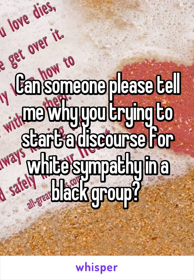 Can someone please tell me why you trying to start a discourse for white sympathy in a black group? 