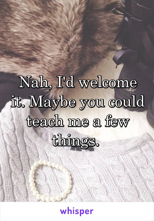 Nah, I'd welcome it. Maybe you could teach me a few things. 