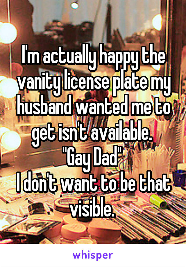 I'm actually happy the vanity license plate my husband wanted me to get isn't available. 
"Gay Dad" 
I don't want to be that visible. 