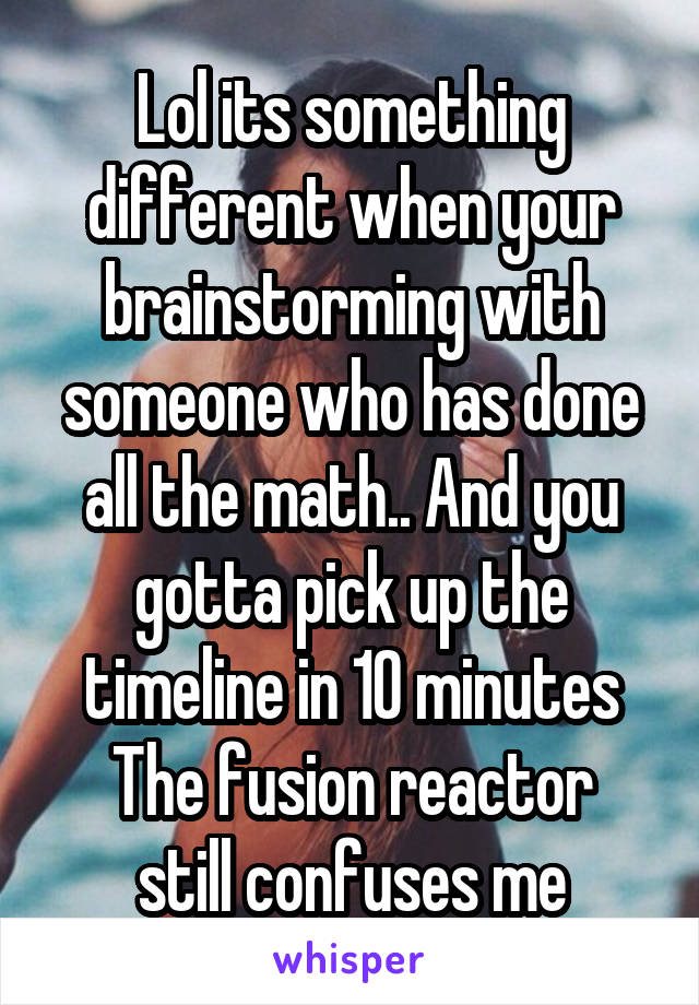 Lol its something different when your brainstorming with someone who has done all the math.. And you gotta pick up the timeline in 10 minutes
The fusion reactor still confuses me