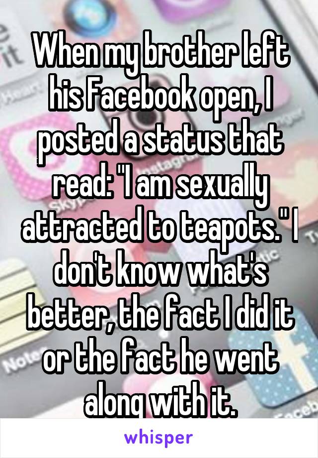 When my brother left his Facebook open, I posted a status that read: "I am sexually attracted to teapots." I don't know what's better, the fact I did it or the fact he went along with it.