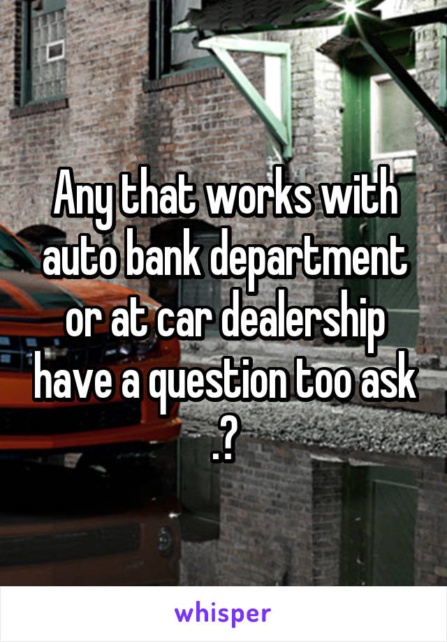 Any that works with auto bank department or at car dealership have a question too ask .?