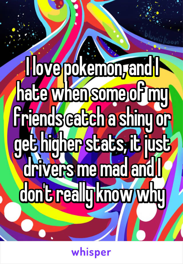 I love pokemon, and I hate when some of my friends catch a shiny or get higher stats, it just drivers me mad and I don't really know why