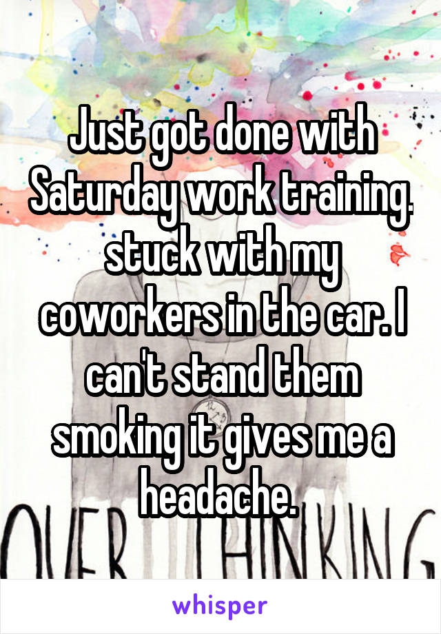 Just got done with Saturday work training. stuck with my coworkers in the car. I can't stand them smoking it gives me a headache. 