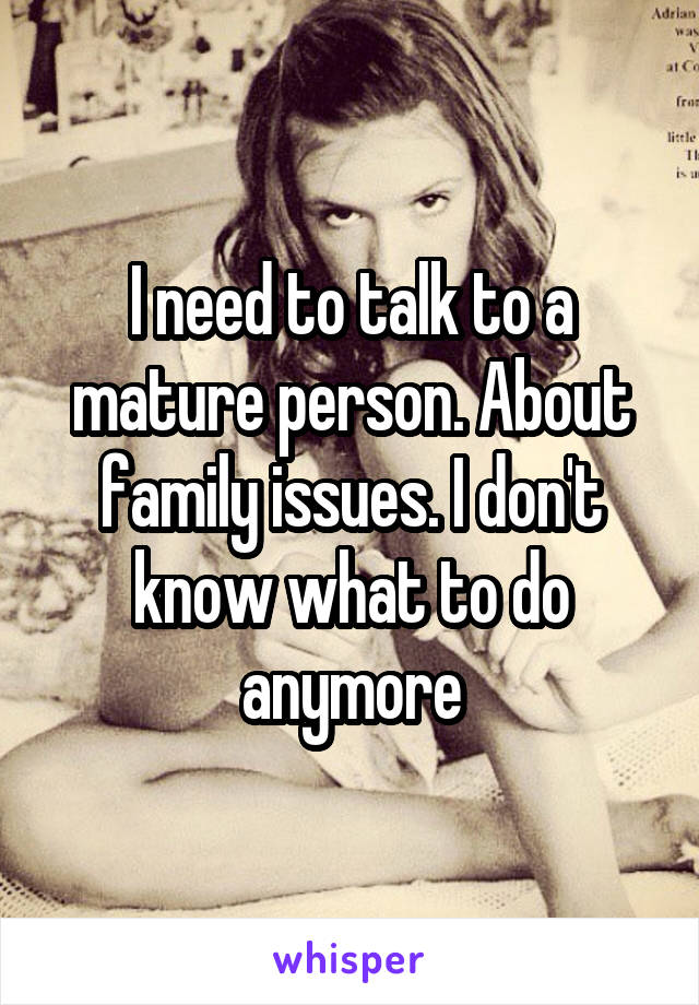 I need to talk to a mature person. About family issues. I don't know what to do anymore