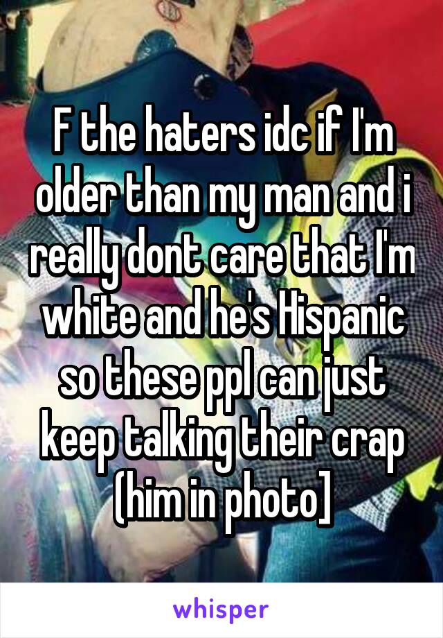 F the haters idc if I'm older than my man and i really dont care that I'm white and he's Hispanic so these ppl can just keep talking their crap (him in photo]