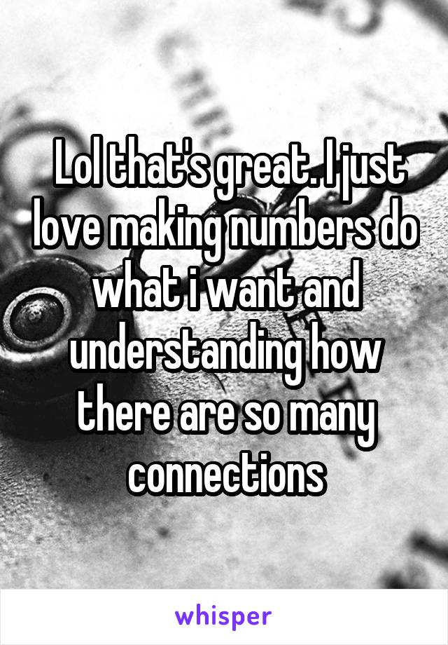  Lol that's great. I just love making numbers do what i want and understanding how there are so many connections